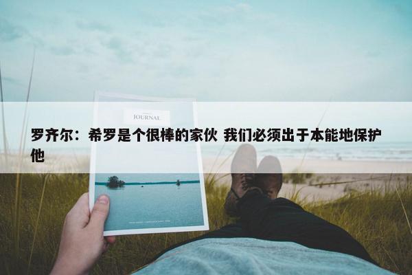 罗齐尔：希罗是个很棒的家伙 我们必须出于本能地保护他