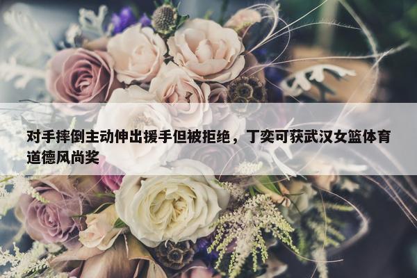 对手摔倒主动伸出援手但被拒绝，丁奕可获武汉女篮体育道德风尚奖