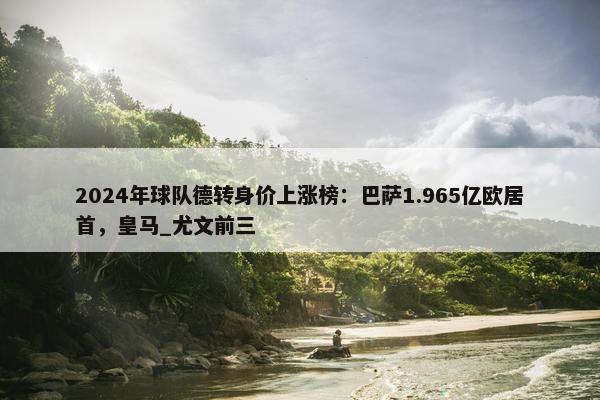 2024年球队德转身价上涨榜：巴萨1.965亿欧居首，皇马_尤文前三