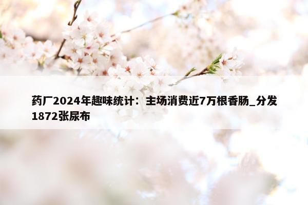 药厂2024年趣味统计：主场消费近7万根香肠_分发1872张尿布