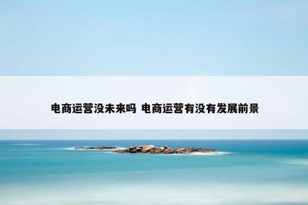 电商运营没未来吗 电商运营有没有发展前景