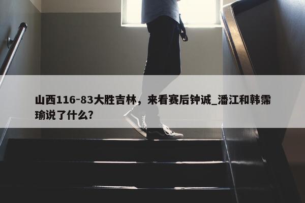 山西116-83大胜吉林，来看赛后钟诚_潘江和韩霈瑜说了什么？