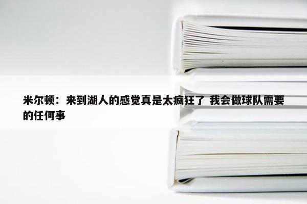 米尔顿：来到湖人的感觉真是太疯狂了 我会做球队需要的任何事