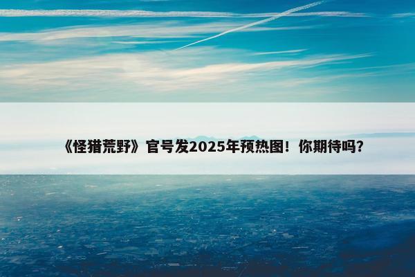 《怪猎荒野》官号发2025年预热图！你期待吗？