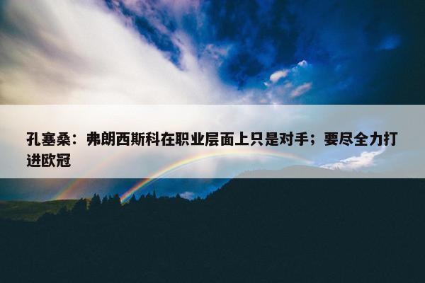 孔塞桑：弗朗西斯科在职业层面上只是对手；要尽全力打进欧冠