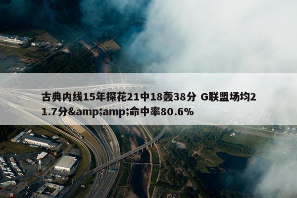 古典内线15年探花21中18轰38分 G联盟场均21.7分&amp;命中率80.6%