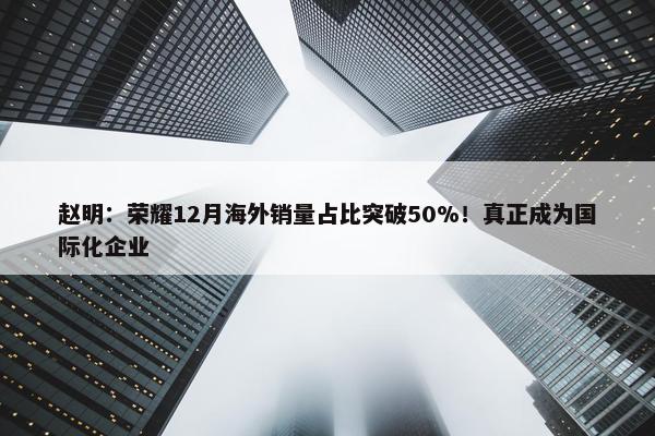 赵明：荣耀12月海外销量占比突破50%！真正成为国际化企业