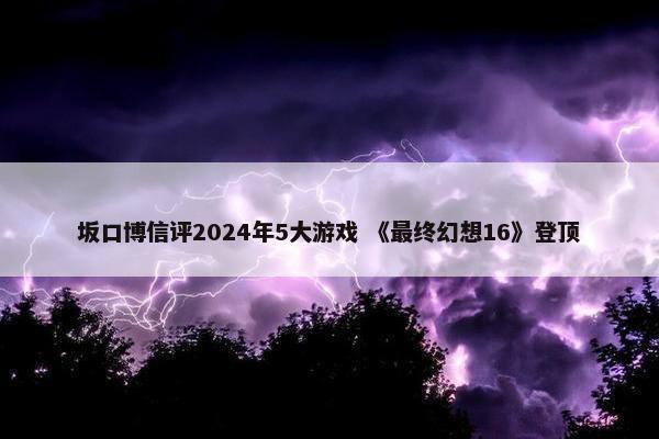 坂口博信评2024年5大游戏 《最终幻想16》登顶