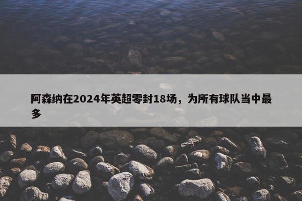 阿森纳在2024年英超零封18场，为所有球队当中最多