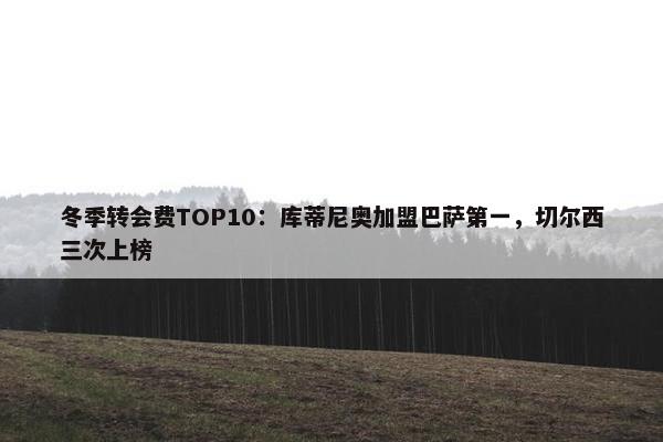 冬季转会费TOP10：库蒂尼奥加盟巴萨第一，切尔西三次上榜