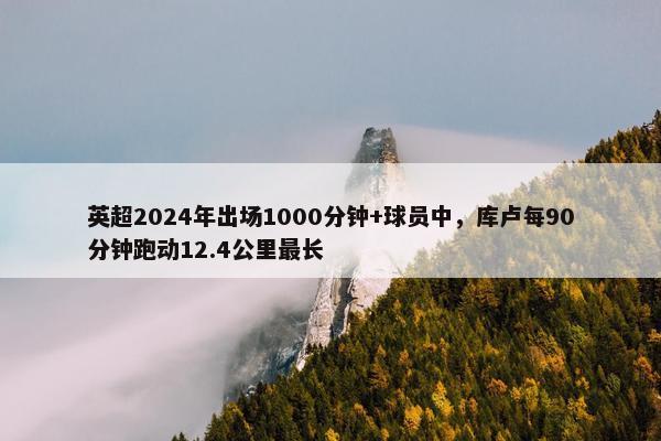 英超2024年出场1000分钟+球员中，库卢每90分钟跑动12.4公里最长