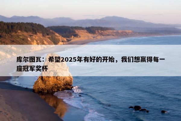 库尔图瓦：希望2025年有好的开始，我们想赢得每一座冠军奖杯