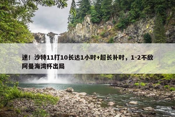 迷！沙特11打10长达1小时+超长补时，1-2不敌阿曼海湾杯出局