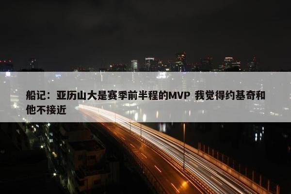 船记：亚历山大是赛季前半程的MVP 我觉得约基奇和他不接近