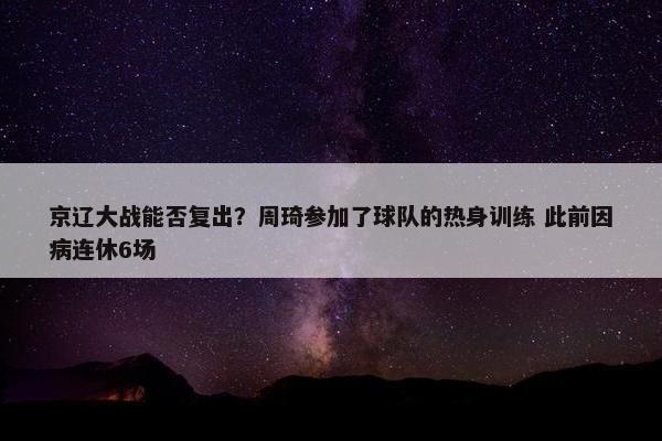 京辽大战能否复出？周琦参加了球队的热身训练 此前因病连休6场