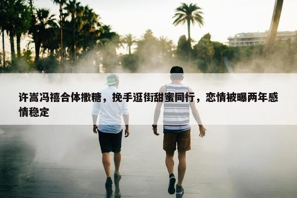 许嵩冯禧合体撒糖，挽手逛街甜蜜同行，恋情被曝两年感情稳定