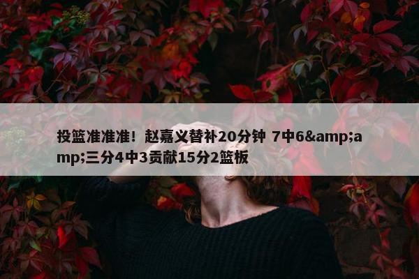 投篮准准准！赵嘉义替补20分钟 7中6&amp;三分4中3贡献15分2篮板