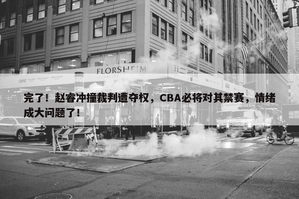 完了！赵睿冲撞裁判遭夺权，CBA必将对其禁赛，情绪成大问题了！