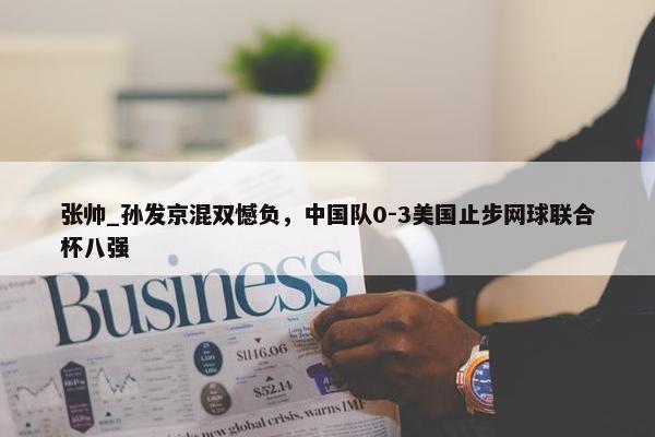 张帅_孙发京混双憾负，中国队0-3美国止步网球联合杯八强