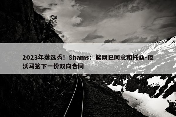 2023年落选秀！Shams：篮网已同意和托桑-厄沃马签下一份双向合同