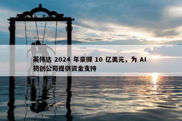 英伟达 2024 年豪掷 10 亿美元，为 AI 初创公司提供资金支持