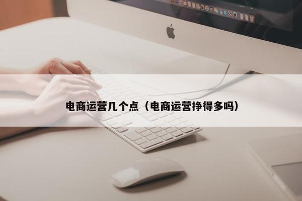 电商运营几个点（电商运营挣得多吗）