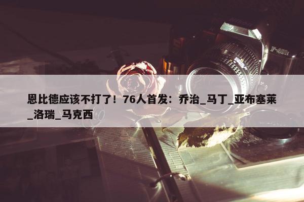 恩比德应该不打了！76人首发：乔治_马丁_亚布塞莱_洛瑞_马克西