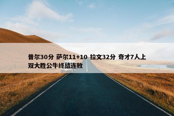 普尔30分 萨尔11+10 拉文32分 奇才7人上双大胜公牛终结连败