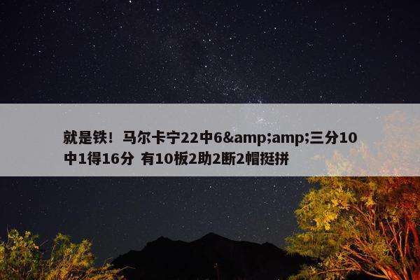 就是铁！马尔卡宁22中6&amp;三分10中1得16分 有10板2助2断2帽挺拼