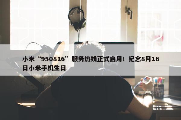 小米“950816”服务热线正式启用！纪念8月16日小米手机生日