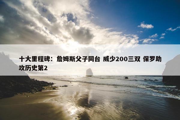 十大里程碑：詹姆斯父子同台 威少200三双 保罗助攻历史第2