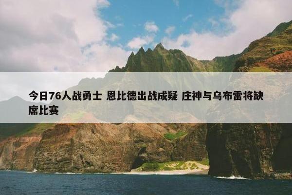 今日76人战勇士 恩比德出战成疑 庄神与乌布雷将缺席比赛