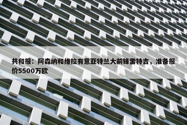 共和报：阿森纳和维拉有意亚特兰大前锋雷特吉，准备报价5500万欧