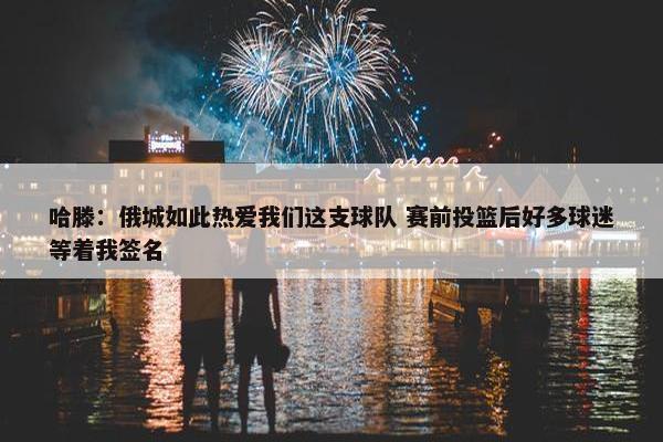 哈滕：俄城如此热爱我们这支球队 赛前投篮后好多球迷等着我签名