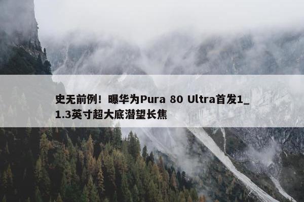 史无前例！曝华为Pura 80 Ultra首发1_1.3英寸超大底潜望长焦