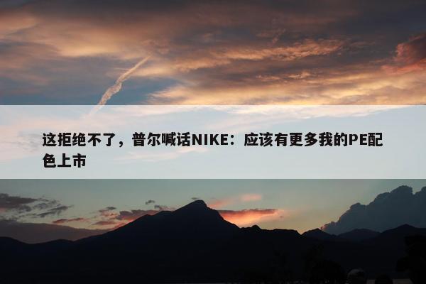 这拒绝不了，普尔喊话NIKE：应该有更多我的PE配色上市