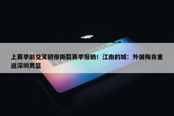 上赛季前交叉韧带撕裂赛季报销！江南的城：外援梅肯重返深圳男篮