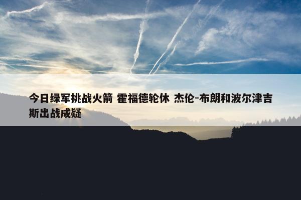 今日绿军挑战火箭 霍福德轮休 杰伦-布朗和波尔津吉斯出战成疑