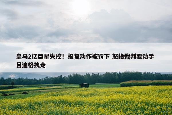 皇马2亿巨星失控！报复动作被罚下 怒指裁判要动手 吕迪格拽走