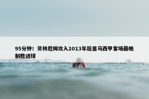 95分钟！贝林厄姆攻入2013年后皇马西甲客场最晚制胜进球