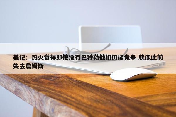 美记：热火觉得即使没有巴特勒他们仍能竞争 就像此前失去詹姆斯