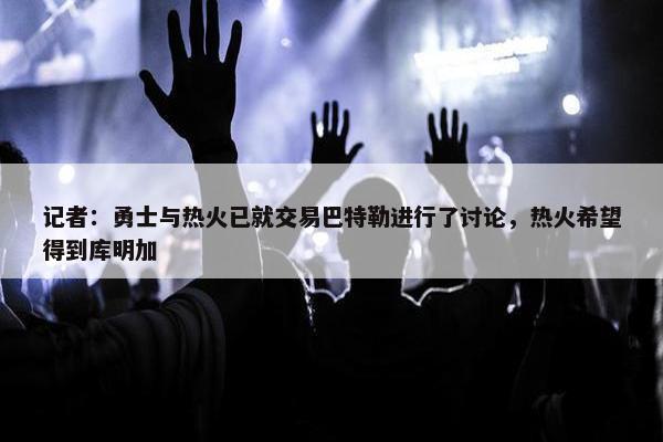 记者：勇士与热火已就交易巴特勒进行了讨论，热火希望得到库明加