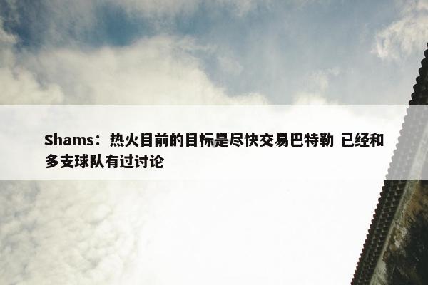 Shams：热火目前的目标是尽快交易巴特勒 已经和多支球队有过讨论