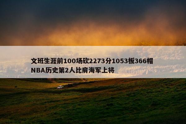 文班生涯前100场砍2273分1053板366帽 NBA历史第2人比肩海军上将