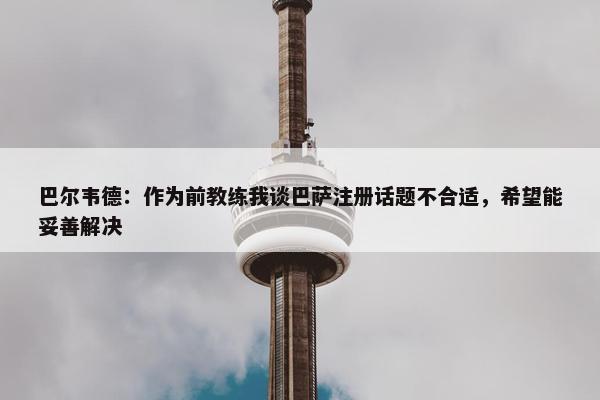 巴尔韦德：作为前教练我谈巴萨注册话题不合适，希望能妥善解决