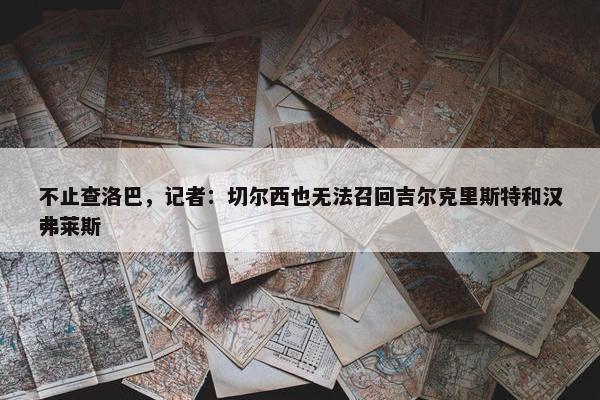 不止查洛巴，记者：切尔西也无法召回吉尔克里斯特和汉弗莱斯