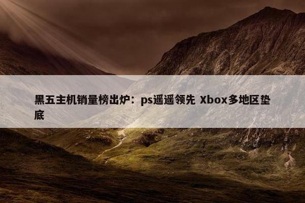 黑五主机销量榜出炉：ps遥遥领先 Xbox多地区垫底