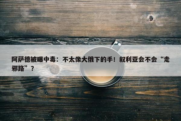 阿萨德被曝中毒：不太像大俄下的手！叙利亚会不会“走邪路”？