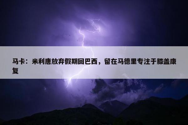 马卡：米利唐放弃假期回巴西，留在马德里专注于膝盖康复