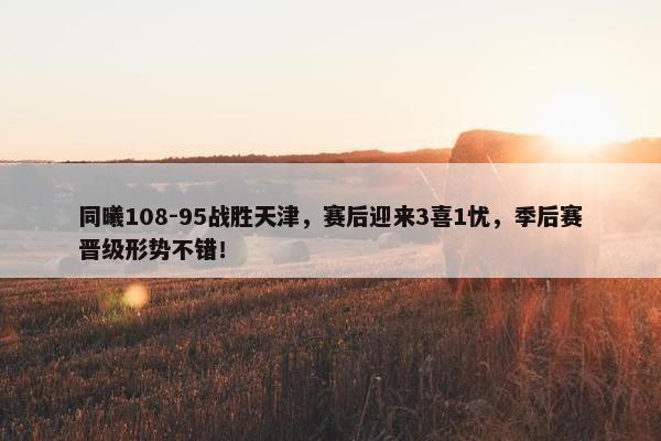 同曦108-95战胜天津，赛后迎来3喜1忧，季后赛晋级形势不错！